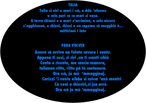 TALIA
Talia si viri u mari i ccà, e ddà ‘nfunnu u celu pari ca cu mari si vasa.
A terra chianci e u mari s’arrimina, u celu nivuru s’agghiunnò, e chiovi, chiovi e un capemu cà megghiù è...         mittirinni i latu

PARA VOLVER
Accura cà arriva na fulata cavura i ventu.
Appena ti susi, si riri ,un ti scanti cchiù
Cunta e ricunta, ma cancia manera, 
taliannu rittu, rittu pà tò cantunera.
          Ora ccà, ju mù  ‘mmagginaj.
              Carizzi ‘i ventu eibba si cuicca ‘nnò mentri
             Cà veni a chioviri,si jsa arrè.
            Ora ccà ju mù ‘mmagginaj.


