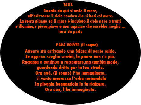 TALIA
Guarda da quì si vede il mare, all’orizzonte il cielo sembra che si baci col mare.
La terra piange ed il mare è inquieto,il cielo nero a tratti s’illumina,e piove,piove e non capiamo che sarebbe meglio ...                               farsi da parte

           PARA VOLVER (il sogno)
Attento stà arrivando una folata di vento caldo.
Se appena sveglio sorridi, la paura non c'è più.
Racconta e continua a raccontare,ma cambia modo,
guardando dritto per la tua strada. 
Ora quà, (il sogno) l’ho immaginato.
  il vento accarezza l’erba coricandola                               la pioggia bagnandola la fa rialzare.
Ora quà, l’ho immaginato.
