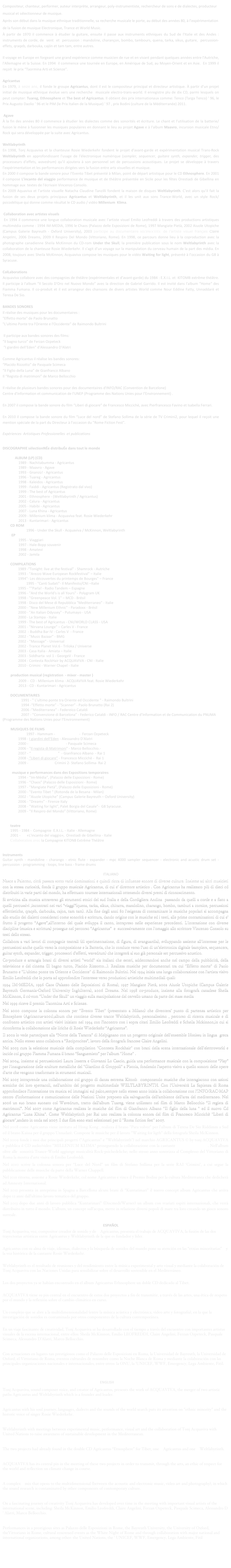 Compositeur, chanteur, performer, auteur interprète, arrangeur, poly-instrumentiste, rechercheur de sons e de dialectes, producteur musical et sélectionneur de musique.
Après son début dans la musique ethnique traditionnelle, sa recherche musicale le porte, au début des années 80, à l’expérimentation de la fusion de musique Electronique, Trance et World Music.  
À partir de 1970 il commence à étudier la guitare, ensuite il passe aux instruments ethniques du Sud de l'Italie et des Andes : instruments de corde, de  vent  et  percussion : mandoline, charançon, bombo, tambours, quena, tarka, sikus, guitare,  percussion-effets, qraqeb, darbouka, cajón et tam tam, entre autres.

Il voyage en Europe en forgeant une grand expérience comme musicien de rue et en vivant pendant quelques années entre l'Autriche, l'Allemagne et la Suisse. En 1994  il commence une tournée en Europe, en Amérique de Sud, au Moyen-Orient et en Asie.  En 1999 il reçoit  le prix “Taormina Arti et Scienze”. 
 
Agricantus
En 1979, à seize ans, il fonde le groupe Agricantus, dont il est le compositeur principal et directeur artistique. À partir d’un projet initial de musique ethnique évolue vers une recherche  musicale electro-trans-world. Il enregistre plu de dix CD, parmi lesquels on peut compter: Tuareg, Ethnosphere et The best of Agricantus. Il obtient des prix internationaux comme: Tenco (Targa Tenco) ' 96, le Prix Augusto Daolio ' 96 et le PIM (le Prix Italien de la Musique) ' 97 , prix Bodini (culture de la Méditerranée) 2011. 

 Agave
À la fin des années 80 il commence à étudier les dialectes comme des sonorités et écriture. Le chant et l’utilisation de la batterie/fusion le mène à fusionner les musiques populaires en donnant le lieu au projet Agave e à l'album Maavro, incursion musicale Etno/Rock qui sera développée par la suite avec Agricantus.

Weltlabyrinth
En 1998, Tonj Acquaviva et la chanteuse Rosie Wiederkehr fondent le projet d'avant-garde et expérimentation musical Trans-Rock Weltlabyrinth en approfondissant l'usage de l'électronique numérique (sampler, sequencer, guitare synth, expander, trigger, des processeurs d'effets, wavedrum) qu’il ajoutera à son personnel set de percussions acoustiques. Le projet se développe à travers l'expérimentation et les performances dirigées vers la fusion entre arts visuelles et musique. 
En 2000 il compose la bande sonore pour l’Evento Tibet présenté à Milan, point de départ artistique pour le CD Ethnosphere. En 2001 il compose L'incanto del viaggio performance de musique et de théâtre présentée en Sicile pour les fêtes Orestiadi de Gibellina en hommage aux  textes de l'écrivain Vincenzo Consolo. 
En 2009 Aquaviva et l’artiste visuelle Natacha Claudine Tanzilli fondent la maison de disques Weltlabyrinth. C’est alors qu’il fait la fusion de ses deux projets principaux Agricantus et Weltlabyrinth, et il les unit aux sons Trance-World, avec un style Rock/psicodélique qui donne comme résultat le CD audio / vidéo Millenium  Klima.

 Collaboration avec artistes visuels
 En 1994 il commence une longue collaboration musicale avec l'artiste visuel Emilio Leofreddi à travers des productions artistiques multimédia comme : 1994 IM-MEDIA, 1996 le Chaos (Palazzo delle Esposizioni de Rome), 1997 Mangiate Pietà, 2002 Aiuole Utopiche (Campus Galerie Bayreuth - Oxford University), 2003 participe au documentaire RÉCIPROCITÉS de l’artiste visuel français Claire Angelini, 2006 Dreams, 2009 Il Respiro Del Mondo (Vittoriano, Rome). En 1998, ce parcours donne lieu à la coproduction avec la photographe canadienne Sheila McKinnon du CD-rom Under the Skull, la première publication sous le nom Weltlabyrinth avec la collaboration de la chanteuse Rosie Wiederkehr. Il s’agit d’un voyage sur la manipulation du cerveau humain de la part des média. En 2008, toujours avec Sheila McKinnon, Acquaviva compose les musiques pour le vidéo Waiting for light, présenté à l’occasion du G8 à Syracuse. 

ColLaborations 
Acquaviva collabore avec des compagnies de théâtre (expérimentales et d’avant-garde) du 1984 : E.X.I.L. et  KITOMB extrême théâtre. Il participe à l'album “Il Secolo D'Oro nel Nuovo Mondo” avec la direction de Gabriel Garrido. Il est invité dans l'album “Home“ des Fiamma Fumana. Il co-produit et il est arrangeur des chansons de divers artistes World comme Nour Eddine Fatty, Unnaddarè et Teresa De Sio.

BANDES SONORES
Il réalise des musiques pour les documentaires : 
"Effetto morte" de Paolo Brunatto
"L'ultimo Ponte tra l'Oriente e l'Occidente" de Raimondo Bultrini

 Il participe aux bandes sonores des films: 
“Il bagno turco” de Ferzan Ozpeteck
 “I giardini dell'Eden” d'Alessandro D'Alatri

Comme Agricantus il réalise les bandes sonores:
“Placido Rizzotto” de Pasquale Scimeca
“Il Figlio della Luna” de Gianfranco Albano
Il “Regista di matrimoni” de Marco Bellocchio

Il réalise de plusieurs bandes sonores pour des documentaires d'INFO/RAC (Convention de Barcelone) 
Centre d'information et communication de l'UNEP (Programme des Nations Unies pour l’Environnement) . 

En 2007 il compose la bande sonore du film “Liberi di giocare” de Francesco Miccichè, avec Pierfrancesco Favino et Isabella Ferrari. 

En 2010 il compose la bande sonore du film “Luce del nord” de Stefano Sollima de la série de TV Crimini2, pour lequel il reçoit une mention spéciale de la part du Directeur à l’occasion du "Rome Fiction Fest". 

Expériences  Artistiques Professionelles  et publications


DISCOGRAPHIE sélectionNÉe distribuÉe dans tout le monde

		     ALBUM (LP) (CD)
			1989 - Nachitabumma - Agricantus
			1989 - Maavro - Agave
			1993 - Gnanzù! - Agricantus
			1996 - Tuareg - Agricantus
			1998 - Kaleidos - Agricantus 
			1999 - Faiddi - Agricantus (Registrato dal vivo)
			1999 - The best of Agricantus
			2001 - Ethnosphere - (Weltlabyrinth / Agricantus)
			2002 - Calura - Agricantus
			2005 - Habibi - Agricantus
			2007 - Luna Khina - Agricantus
			2009 - Millenium klima - Acquaviva feat. Rosie Wiederkehr
			2013 - Kuntarimari - Agricantus
		CD ROM	
				1996 - Under the Skull - Acquaviva / McKinnon, Weltlabyrinth
		 EP
               	1995 - Viaggiari
	  	1997 - Hale-Bopp souvenir
	       	1998 - Amatevi
	       	2002 - Jamila

		COMPILATIONS 
		1989 -"Tonight: live at the festival" - Shamrock - Autriche
		1993 - "Arezzo Wave European Rockfestival" – Italie 
		1994"- Les découvertes du printemps de Bourges" – France
			1995 - "Canti Sudati"- Il Manifesto/CNI –Italie
		1995 - ""Parla! - Radio Tandem – Espagne
		1996 - "And the World's is all Yours" - Polygram UK 
		1998 - "Greenpeace Vol. 1" – MCD - Brésil
		1998 - Disco del Mese di Repubblica "Mediterraneo" - Italie
		2000 - "New Millenium Ethnic" - Paradoxx - Brésil 
		2000 - "An Italian Odyssey" - Putumayo - USA 
		2000 - La Stampa - Italie
		1999 - The best of Agricantus - CNI/WORLD CLASS - USA
		2001 - "Nirvana Lounge" – Carles V - France
		2002  - Buddha Bar IV - Carles V  - France
		2002 - "Music Bazaar" - BMG 
		2002 - "Massage" - Universal
		2002 - Trance Planet Vol.6 - Triloka / Universe
		2003 - Casa Italia - Amiata – Italie
		2003 - Siddharta  vol 1 - GeorgeV - France  
		2004 - Contesta RockHair by ACQUAVIVA - CNI - Italie
		2010 - Crimini - Warner Chapel - Italie

	production musical (registration  - mixer - master )
			2009 -  CD - Millenium klima - ACQUAVIVA feat. Rosie Wiederkehr
			2013 - CD - Kuntarimari - Agricantus

		DOCUMENTAIRES
	            1991 - " L'ultimo ponte tra Oriente ed Occidente " - Raimondo Bultrini
	            1994 -“Effetto morte” - "Scanner" - Paolo Brunatto (Rai 2) 
	            2006 -”Mediterranea” - Federeico Cataldi 
	            2007 - “Convenzione di Barcelona” - Federico Cataldi - INFO / RAC Centre d’Information et de Communication du PNUMA (Programme des Nations Unies pour l‘Environnement) 

	MUSIQUES DE FILMS 
                   	1997 - Hammam - Il bagno turco -  Ferzan Ozpeteck
1998 - I giardini dell'Eden - Alessandro D'Alatri
2000 - Placido Rizzotto (film)  - Pasquale Scimeca
2006 - "Il regista di Matrimoni" - Marco Bellocchio.- 
2007 - “Il figlio della luna”  - Gianfranco Albano  - Rai 1
2008 - “Liberi di giocare” - Francesco Miccichè -  Rai 1
2009 -“Luce del Nord” Crimini 2- Stefano Sollima- Rai 2 

musique e performances dans des Expositions temporaires 
		1994 - “Im-Média”, (Palazzo delle Esposizioni - Rome)
		1996 - “Chaos” (Palazzo delle Esposizioni - Rome)
		1997 - “Mangiate Pietà”, (Palazzo delle Esposizioni - Rome)
		2000 - "Evento Tibet " (Rotonda de la Besana - Milan)
		2002 - “Aiuole Utopiche” (Campus Galerie Bayreuth – Oxford University)
		2006 - “Dreams” - Firenze Italy
		2008 - "Waiting for light", Palet Borgia del Casale”-  G8 Syracuse. 
		2009 - “Il Respiro del Mondo” (Vittoriano, Rome)


	teatre 	
	1995 - 1984 -  Compagnie  E.X.I.L. - Italie - Allemagne
	2001 -	 «L'incanto del viaggio»,  Orestiadi de Gibellina - Italie
	Collaboration avec la Compagnie KITONB Extrême Théâtre 
		

Instruments
Guitar synth - mandoline - charango - etnic flute - expander - mpc 4000 sampler sequencer - electronic and acustic drum set - percussion - programming - loops, line bass - frame drums

ITALIANO
Nasce a Palermo, città passata sotto varie dominazioni e quindi ricca di influenze sonore di diverse culture. Insieme ad altri musicisti con la stessa curiosità, fonda il gruppo musicale Agricantus, di cui e’ direttore artistico . Con Agricantus ha realizzato più di dieci cd distribuiti in varie parti del mondo, ha effettuato tournee internazionali ottenendo diversi premi di riconoscimento.
Si avvicina alla musica attraverso gli strumenti etnici del sud Italia e della Cordigliera Andina  passando da quelli a corde e a fiato a quelli percussivi ,incontrati nei vari “viaggi”(quena, tarka, sikus, chitarra, mandolino, charango, bombo, tamburi a cornice, percussioni effettistiche, qraqeb, darbouka, cajon, tam tam). Alla fine degli anni 80 l'esigenza di contaminare le musiche popolari si accompagna allo studio dei dialetti considerati come sonorità e scrittura, dando origine con le musiche ed i testi, alle prime contaminazioni di cui e’ frutto il progetto “Agave”,all’interno del quale sviluppa il canto, intrapreso nelle esperienze precedenti. L'interazione con diverse discipline (musica e scrittura) prosegue nel percorso “Agricantus”  e  successivamente con l'omaggio allo scrittore Vincenzo Consolo su testi dello stesso.
Collabora a vari lavori di compagnie teatrali (di sperimentazione, di figura, di avanguardia), sviluppando assieme all'interesse per le percussioni anche quello verso la composizione e la Batteria, che lo conduce verso l'uso di un’elettronica digitale (samplers, sequencers, guitar synth, expander, trigger, processori d’effetti, wavedrum) che integrerà al suo già personale set percussivo acustico.
Co-produce e arrangia brani di diversi artisti "world" sia italiani che esteri, addentrandosi anche nel campo della pubblicità, della televisione e del cinema (Il bagno turco, Placido Rizzotto…). Realizza musiche per documentari tra cui "Effetto morte" di Paolo Brunatto e "L'ultimo ponte tra Oriente e Occidente" di Raimondo Bultrini. Nel 1994 inizia una lunga collaborazione con l'artista visivo Emilio Leofreddi che lo porta ad approfondire l'interesse verso produzioni artistiche multimediali quali:
1994 IM-MEDIA, 1996 Caos (Palazzo delle Esposizioni di Roma), 1997 Mangiate Pietà, 2002 Aiuole Utopiche (Campus Galerie Bayreuth Germania-Oxford University Inghilterra), 2006 Dreams. Nel 1998 co-produce, insieme alla fotografa canadese Sheila McKinnon, il cd-rom "Under the Skull" un viaggio sulla manipolazione del cervello umano da parte dei mass media
Nel 1999 riceve il premio Taormina Arti e Scienze.
Nel 2000 compone la colonna sonora per "Evento Tibet" (presentato a Milano) che diventera’ punto di partenza artistico per Etnosphere (Agricantus-2001),album che contiene diverse tracce Weltlabyrinth, personalissimo , percorso di ricerca musicale e di confronto artistico con artisti visivi iniziato nel 1994 con l’incontro con i sopra citati Emilio Leofreddi e Scheila Mckinnon,in cui si riconferma la collaborazione alle liriche di Rosie Wiederkehr “Agricantus”.    
Il 2002 lo vede partecipare alla “Notte della Taranta” di Melpignano con un progetto originale dell'ensemble Ifonissu in lingua  greca antica. Nello stesso anno collabora a “Reciprocites”, lavoro della fotografa francese Claire Angelini.
Nel 2003 cura la selezione musicale della compilation "Contesta Rockhair" con brani della scena internazionale dell'elettroworld e incide col gruppo Fiamma Fumana il brano “Sanguemisto” per l'album "Home" .
Nel 2004, insieme ai percussionisti Laura Inserra e Giovanni Lo Cascio, guida una performance musicale con la composizione “Play” per l'inaugurazione delle sculture metalliche del "Giardino di Groppoli" a Pistoia, fondendo l'aspetto visivo a quello sonoro delle opere d'arte che vengono trasformate in strumenti musicali.
Nel 2005 intraprende una collaborazione col gruppo di danza estrema Kitonb  componendo musiche che interagiscono con azioni sceniche dei loro spettacoli, nell'ambito del progetto multimediale WELTLABYRINTH. Con l'Università La Sapienza di Roma approfondisce l’interazione tra musica ed immagini sul palco,sempre nello stesso anno inizia la collaborazione con l’INFO/RAC-MAP centro d’informazione e comunicazione delle Nazioni Unite preposto alla salvaguardia dell’ambiente dell’area del mediterraneo. Nel 2006 un suo brano suonato col Wavedrum, tratto dall’album Tuareg, viene utilizzato nel film di Marco Bellocchio “Il regista di matrimoni”. Nel 2007 come Agricantus realizza le musiche del film di Gianfranco Albano "Il figlio della luna " ed il nuovo Cd Agricantus "Luna Khina". Come Weltlabyrinth per Rai uno realizza la colonna sonora del film di Francesco Miccichè "Liberi di giocare",andato in onda nel 2007. I due film sono stati selezionati per il "Roma fiction fest" 2007.
Nel 2008 come Agricantus viene invitato ad Hong Kong , realizza il brano "Para volver" per l'album di Teresa De Sio Riddimm a Sud ed il brano Kaissa per il gruppo Unnadarè. Compone le musiche per il lavoro "Waiting for ligth" della fotografa Sheila McKinnon.
Nel 2009 fonde i suoi due principali progetti ("Agricantus" e "Weltlabyrinth") nel marchio AGRICANTUS © by tonj ACQUAVIVA e pubblica il CD audio/video "MILLENIUM KLIMA" proseguendo la collaborazione con la cantante Rosie Wiederkehr. Nell’album oltre alle  sonorità Trance-World aggiunge musicalità Rock-psichedeliche; nello stesso anno sonorizza al Complesso del Vittoriano di Roma la mostra d’arte visiva di Emilio Leofreddi.
Nel 2010 scrive la colonna sonora per “Luce del Nord” un film di Stefano Sollima per la serie RAI ‘Crimini’, a cui segue la pubblicazione delle musiche da parte della Warner Chappell.
Nel 2011 ritorna, assieme a Rosie Wiederkehr, col nome Agricantus e vince il Premio Bodini per la cultura Mediterranea che dedicherà ad Amnesty International.
Nel 2012 presenta in anteprima in Spagna a Barcellona alcuni brani di “Kuntarimari” il nuovo concept album Agricantus che arriva dopo 12 anni dall’ultimo lavoro tematico del gruppo. 
Nel 2013 dopo due anni di lavoro pubblica “Kuntarimari” (Discmedi/Warner) un album con svariati ospiti internazionali, che verrà distribuito in tutto il mondo. L’album, un concept sull’acqua, mette in relazione diversi popoli di mare tra loro creando un gioco sonoro surreale.

ESPAÑOL
Tonj Acquaviva, voz, compositor creador de sonido y de  Agricantus, presenta el trabajo de ACQUAVIVA, la fusión de las dos trayectorias artísticas entre Agricantus y Weltlabyrinth de la que es fundador y líder. 
 Agricantus con su alma de viaje, idiomas, dialectos y la búsqueda de sonidos del mundo pone su atención en las “etnias minoritarias”  y la voz histórica de la cantante Rosie Wiederkehr. 
 Weltlabyrinth es el resultado de reuniones y del rendimiento entre la música experimental y arte visual y mediante la colaboración de Tonj Acquaviva con las Naciones Unidas para sensibilizar sobre el desarrollo sostenible en el Mediterráneo. 
 Los dos proyectos ya se habían encontrado en el album Agricantus Ethnosphere un doble CD dedicado al Tibet.
 ACQUAVIVA tiene su pin central en el encuentro de estos dos proyectos a fin de transmitir, a través de las artes, una ética de respeto por el mundo y la reflexión sobre el cambio climático en curso. 
 Un complejo que se abre a la multidimensionalidad (entre la música acústica y electrónica, video arte y fotografía), en la que la investigación de sonidos es contaminada por otros componentes de la cultura contemporánea.
 En un viaje fascinante de creatividad, Tonj Acquaviva se ha desarrollado con el tiempo a través del encuentro con importantes artistas visuales de la escena internacional, entre ellos: Sheila McKinnon, Emilio LEOFREDDI, Claire Angelini, Ferzan Ozpeteck, Pasquale Scimeca, Alessandro D’Alatri, Marco Bellocchio. 

Con actuaciones en lugares tan prestigiosos como el Palazzo delle Esposizioni en Roma, la Universidad de Bayreuth, la Universidad de Oxford, el Vittoriano de Roma, eventos culturales de renombre como la Noche Blanca de Roma y mediante la colaboración con las principales organizaciones nacionales e internacionales, entre otros: la ONU, la 'UNICEF, WWF, Emergency, Lega Ambiente, Fitil.


                                                                                              ENGLISH
Tonj Acquaviva, sound composer voice, and creator of Agricantus, presents the work of ACQUAVIVA, the merger of two artistic paths Agricantus and Weltlabyrinth which is a founder and leader. 

Agricantus with his soul journey, languages, dialects and the sounds of the world search puts its attention on "ethnic minority" and the historic voice of singer Rosie Wiederkehr. 

Weltlabyrinth with meetings between experimental music, performance, visual art and the collaboration of Tonj Acquaviva with United Nations to raise awareness of sustainable development in the Mediterranean. 

The two projects had already found in the double CD Agricantus “Etnosphere” for Tibet, one  Agricantus and one  Weltlabyrinth. 

ACQUAVIVA has its central pin in the meeting of these two projects in order to transmit, through the arts, an ethic of respect for the world and reflection on climate change in course. 

A complex  mix that opens to the multidimensional (between the acoustic and electronic music, video art and photography), in which the sound research is contaminated by other components of contemporary culture. 

On a fascinating journey of creativity Tonj Acquaviva has developed over time in the meeting with important visual artists of the international scene, including: Sheila McKinnon, Emilio Leofreddi, Claire Angelini, Ferzan Ozpeteck, Pasquale Scimeca, Alessandro D ' Alatri, Marco Bellocchio.

Performances in a prestigious sites as Palazzo delle Esposizioni in Rome, the Bayreuth University, the University of Oxford, theVittoriano in Rome, cultural renowned events as the White Night of Rome and through collaboration with major national and international organizations, among other: the United Nations, the ' UNICEF, WWF, Emergency, Lega Ambiente, Fitil 



